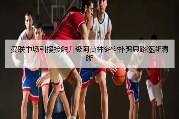 曼联中场引援接触升级阿莫林冬窗补强思路逐渐清晰