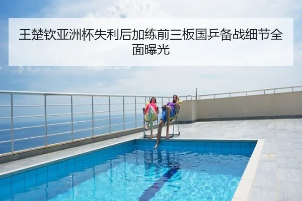 王楚钦亚洲杯失利后加练前三板国乒备战细节全面曝光